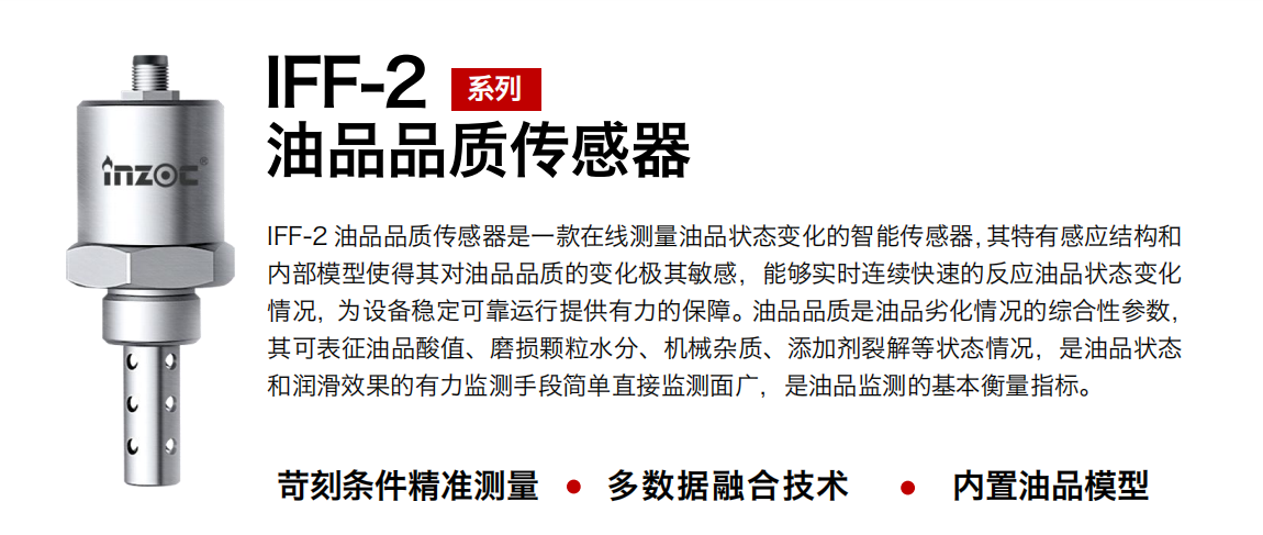 IFF-2油品品質(zhì)傳感器是一款在線測量油品狀態(tài)變化的智能傳感器，其特有感應(yīng)結(jié)構(gòu)和內(nèi)部模型使得其對油品品質(zhì)的變化極其敏感，能夠?qū)崟r連續(xù)快速的反應(yīng)油品狀態(tài)變化情況，為設(shè)備穩(wěn)定可靠運行提供有力的保障。油品品質(zhì)是油品劣化情況的綜合性參數(shù)，其可表征油品酸值、磨損顆粒水分、機(jī)械雜質(zhì)、添加劑裂解等狀態(tài)情況，是油品狀態(tài)和潤滑效果的有力監(jiān)測手段簡單直接監(jiān)測面廣，是油品監(jiān)測的基本衡量指標(biāo)。 行業(yè)：鋼鐵冶金/石油化工/能源電力/水泥建材/大型機(jī)械/煤炭采礦/地下挖掘等 油品：潤滑油/齒輪油/液壓油/透平油/渦輪機(jī)油等