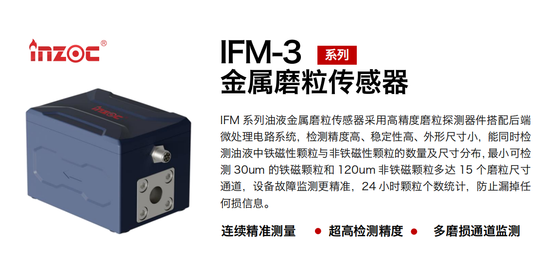 IFM-3系列油液金屬磨粒傳感器采用高精度磨粒探測器件搭配后端微處理電路系統，檢測精度高、穩定性高、外形尺寸小，能同時檢測油液中鐵磁性顆粒與非鐵磁性顆粒的數量及尺寸分布，最小可檢測 30um 的鐵磁顆粒和 120um 非鐵磁顆粒多達 15 個磨粒尺寸通道，設備故障監測更精準，24 小時顆粒個數統計，防止漏掉任何損信息。 行業：鋼鐵冶金/石油化工/能源電力/水泥建材/大型機械/煤炭采礦/工程機械等 油品：齒輪油/液壓油/透平油/柴機油/絕緣油等