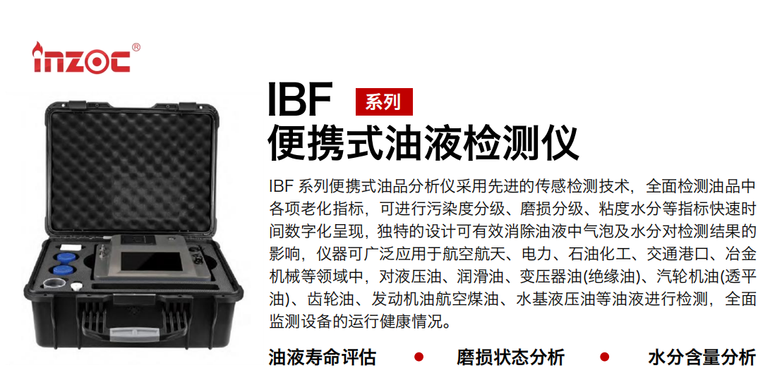 IBF 系列便攜式油品分析儀采用先進的傳感檢測技術，全面檢測油品中各項老化指標，可進行污染度分級、磨損分級、粘度水分等指標快速時間數(shù)字化呈現(xiàn)，獨特的設計可有效消除油液中氣泡及水分對檢測結果的影響，儀器可廣泛應用于航空航天、電力、石油化工、交通港口、冶金機械等領域中，對液壓油、潤滑油、變壓器油(絕緣油)、汽輪機油(透平油)、齒輪油、發(fā)動機油航空煤油、水基液壓油等油液進行檢測，全面監(jiān)測設備的運行健康情況。 行業(yè)：鋼鐵、石化、盾構、電力、風電、大型設備、實驗室 油品：液壓油、透平油、柴機油、齒輪油、變壓器油