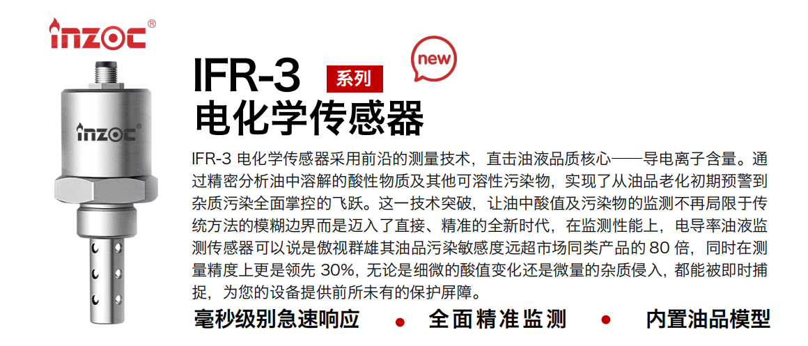 IFR-3電化學(xué)（電導(dǎo)、電阻率）傳感器采用前沿的測(cè)量技術(shù)，直擊油液品質(zhì)核心——導(dǎo)電離子含量。通過(guò)精密分析油中溶解的酸性物質(zhì)及其他可溶性污染物，實(shí)現(xiàn)了從油品老化初期預(yù)警到雜質(zhì)污染全面掌控的飛躍。這一技術(shù)突破，讓油中酸值及污染物的監(jiān)測(cè)不再局限于傳統(tǒng)方法的模糊邊界而是邁入了直接、精準(zhǔn)的全新時(shí)代，在監(jiān)測(cè)性能上，電導(dǎo)率油液監(jiān)測(cè)傳感器可以說(shuō)是傲視群雄其油品污染敏感度遠(yuǎn)超市場(chǎng)同類產(chǎn)品的 80 倍，同時(shí)在測(cè)量精度上更是領(lǐng)先 30%，無(wú)論是細(xì)微的酸值變化還是微量的雜質(zhì)侵入，都能被即時(shí)捕捉，為您的設(shè)備提供前所未有的保護(hù)屏障。 行業(yè)：鋼鐵冶金/石油化工/能源電力/水泥建材/大型機(jī)械/地下挖掘等 油品：齒輪油/液壓油/透平油/柴機(jī)油/絕緣油等